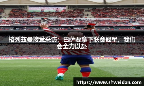 格列兹曼接受采访：巴萨要拿下联赛冠军，我们会全力以赴